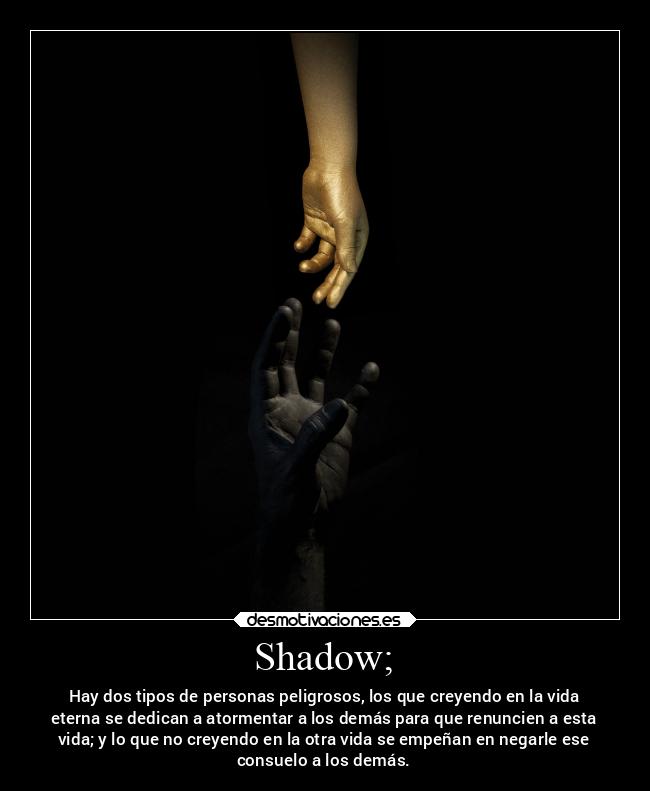 Shadow; - Hay dos tipos de personas peligrosos, los que creyendo en la vida
eterna se dedican a atormentar a los demás para que renuncien a esta
vida; y lo que no creyendo en la otra vida se empeñan en negarle ese
consuelo a los demás.