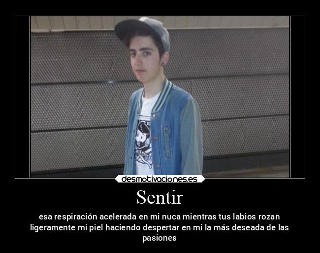 Sentir - esa respiración acelerada en mi nuca mientras tus labios rozan
ligeramente mi piel haciendo despertar en mi la más deseada de las
pasiones