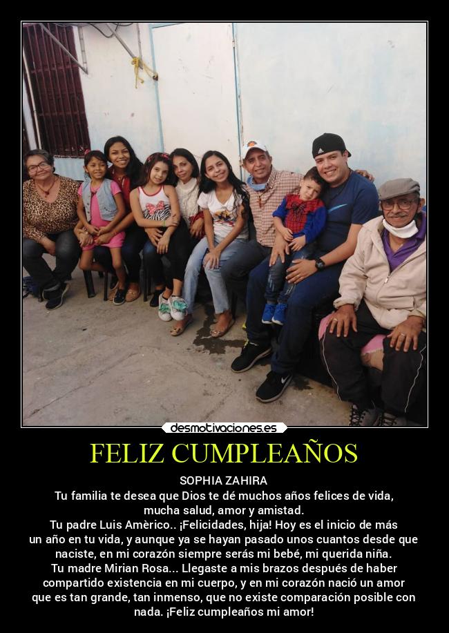 FELIZ CUMPLEAÑOS - SOPHIA ZAHIRA
Tu familia te desea que Dios te dé muchos años felices de vida,
mucha salud, amor y amistad.
Tu padre Luis Amèrico.. ¡Felicidades, hija! Hoy es el inicio de más
un año en tu vida, y aunque ya se hayan pasado unos cuantos desde que
naciste, en mi corazón siempre serás mi bebé, mi querida niña.
Tu madre Mirian Rosa... Llegaste a mis brazos después de haber
compartido existencia en mi cuerpo, y en mi corazón nació un amor
que es tan grande, tan inmenso, que no existe comparación posible con
nada. ¡Feliz cumpleaños mi amor!