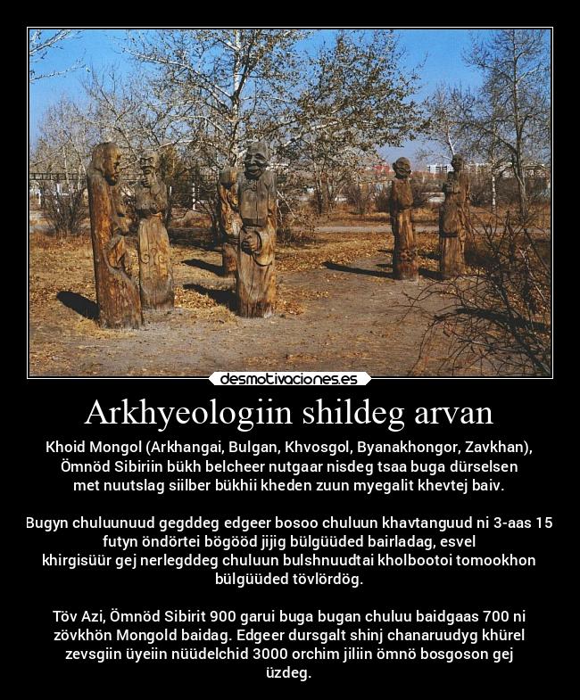 Arkhyeologiin shildeg arvan - Khoid Mongol (Arkhangai, Bulgan, Khvosgol, Byanakhongor, Zavkhan),
Ömnöd Sibiriin bükh belcheer nutgaar nisdeg tsaa buga dürselsen
met nuutslag siilber bükhii kheden zuun myegalit khevtej baiv.

Bugyn chuluunuud gegddeg edgeer bosoo chuluun khavtanguud ni 3-aas 15
futyn öndörtei bögööd jijig bülgüüded bairladag, esvel
khirgisüür gej nerlegddeg chuluun bulshnuudtai kholbootoi tomookhon
bülgüüded tövlördög.

Töv Azi, Ömnöd Sibirit 900 garui buga bugan chuluu baidgaas 700 ni
zövkhön Mongold baidag. Edgeer dursgalt shinj chanaruudyg khürel
zevsgiin üyeiin nüüdelchid 3000 orchim jiliin ömnö bosgoson gej
üzdeg.