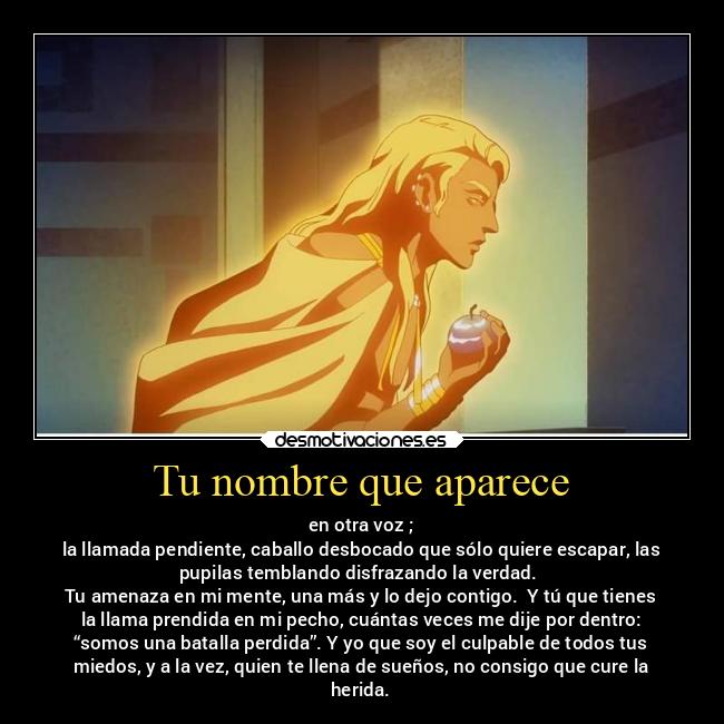 Tu nombre que aparece - en otra voz ;
la llamada pendiente, caballo desbocado que sólo quiere escapar, las
pupilas temblando disfrazando la verdad.
Tu amenaza en mi mente, una más y lo dejo contigo. Y tú que tienes
la llama prendida en mi pecho, cuántas veces me dije por dentro:
“somos una batalla perdida”. Y yo que soy el culpable de todos tus
miedos, y a la vez, quien te llena de sueños, no consigo que cure la
herida.