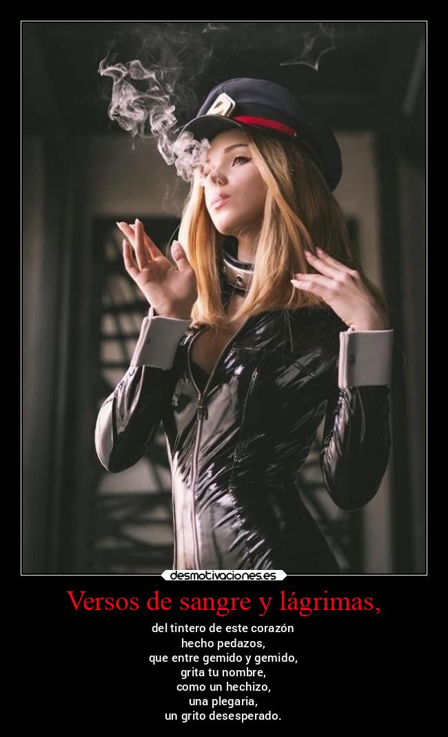 Versos de sangre y lágrimas, - del tintero de este corazón
hecho pedazos,
que entre gemido y gemido,
grita tu nombre,
como un hechizo,
una plegaria,
un grito desesperado.