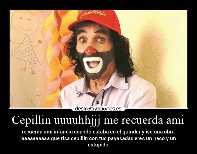 Cepillin uuuuhhjjj me recuerda ami - recuerda ami infancia cuando estaba en el quinder y ise una obra
jaaaaaaaaaa que risa cepillin con tus payasadas eres un naco y un
estupido