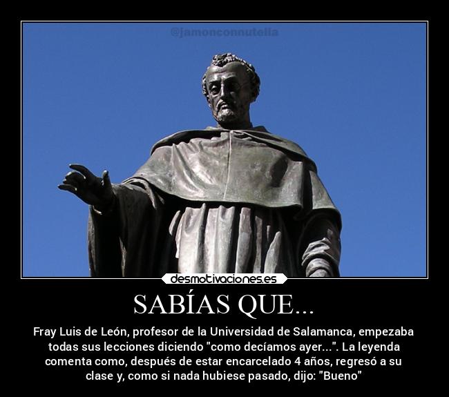 SABÍAS QUE... - Fray Luis de León, profesor de la Universidad de Salamanca, empezaba
todas sus lecciones diciendo como decíamos ayer.... La leyenda
comenta como, después de estar encarcelado 4 años, regresó a su
clase y, como si nada hubiese pasado, dijo: Bueno