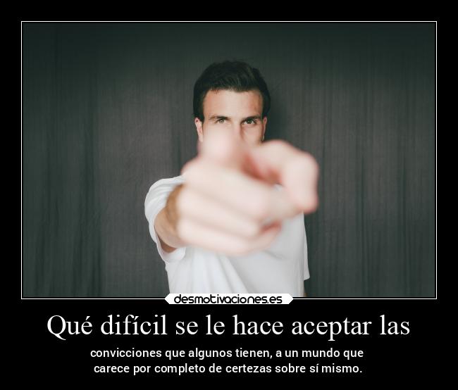 Qué difícil se le hace aceptar las - convicciones que algunos tienen, a un mundo que
carece por completo de certezas sobre sí mismo.