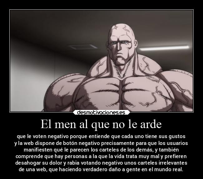 El men al que no le arde - que le voten negativo porque entiende que cada uno tiene sus gustos
y la web dispone de botón negativo precisamente para que los usuarios
manifiesten qué le parecen los carteles de los demás, y también
comprende que hay personas a la que la vida trata muy mal y prefieren
desahogar su dolor y rabia votando negativo unos carteles irrelevantes
de una web, que haciendo verdadero daño a gente en el mundo real.