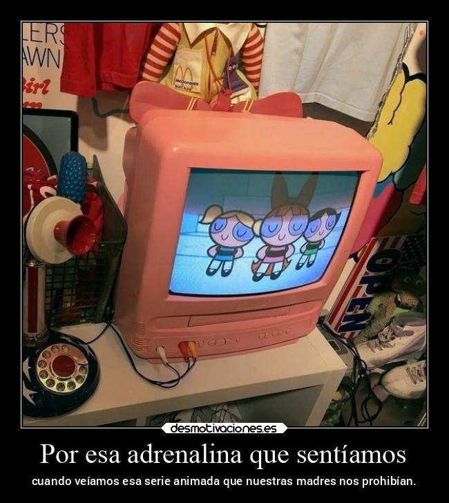 Por esa adrenalina que sentíamos - cuando veíamos esa serie animada que nuestras madres nos prohibían.