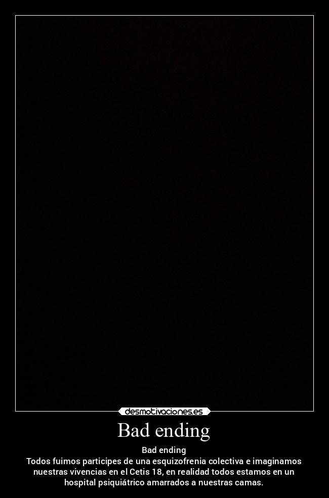 Bad ending - Bad ending
Todos fuimos participes de una esquizofrenia colectiva e imaginamos
nuestras vivencias en el Cetis 18, en realidad todos estamos en un
hospital psiquiátrico amarrados a nuestras camas.