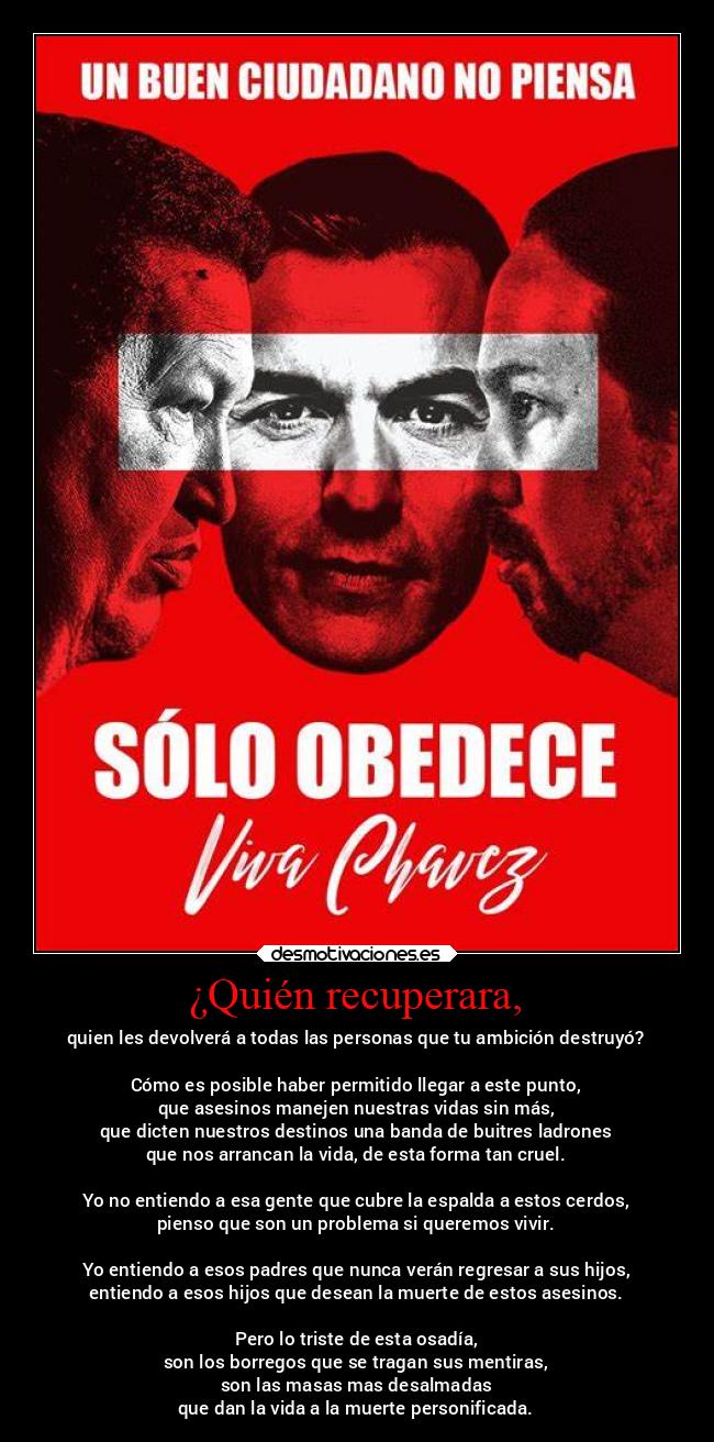 ¿Quién recuperara, - quien les devolverá a todas las personas que tu ambición destruyó?
Cómo es posible haber permitido llegar a este punto,
que asesinos manejen nuestras vidas sin más,
que dicten nuestros destinos una banda de buitres ladrones
que nos arrancan la vida, de esta forma tan cruel.
Yo no entiendo a esa gente que cubre la espalda a estos cerdos,
pienso que son un problema si queremos vivir.
Yo entiendo a esos padres que nunca verán regresar a sus hijos,
entiendo a esos hijos que desean la muerte de estos asesinos.
Pero lo triste de esta osadía,
son los borregos que se tragan sus mentiras,
son las masas mas desalmadas
que dan la vida a la muerte personificada.