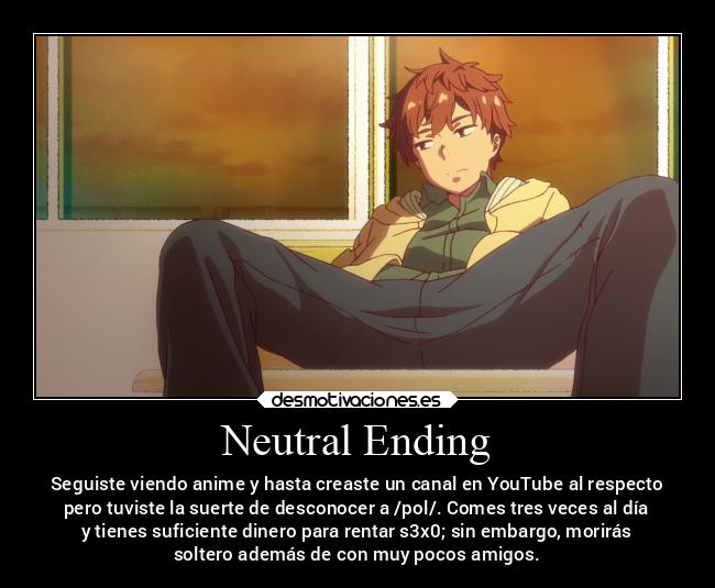 Neutral Ending - Seguiste viendo anime y hasta creaste un canal en YouTube al respecto
pero tuviste la suerte de desconocer a /pol/. Comes tres veces al día
y tienes suficiente dinero para rentar s3x0; sin embargo, morirás
soltero además de con muy pocos amigos.