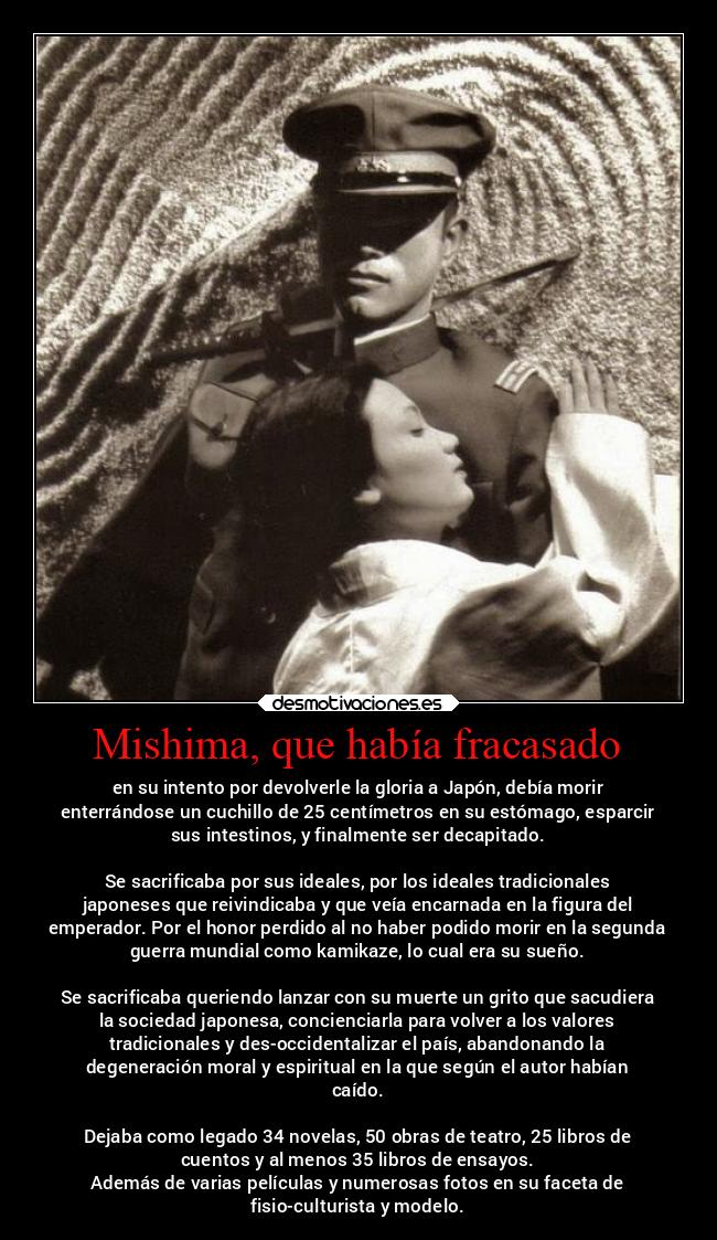Mishima, que había fracasado - en su intento por devolverle la gloria a Japón, debía morir
enterrándose un cuchillo de 25 centímetros en su estómago, esparcir
sus intestinos, y finalmente ser decapitado.
Se sacrificaba por sus ideales, por los ideales tradicionales
japoneses que reivindicaba y que veía encarnada en la figura del
emperador. Por el honor perdido al no haber podido morir en la segunda
guerra mundial como kamikaze, lo cual era su sueño.
Se sacrificaba queriendo lanzar con su muerte un grito que sacudiera
la sociedad japonesa, concienciarla para volver a los valores
tradicionales y des-occidentalizar el país, abandonando la
degeneración moral y espiritual en la que según el autor habían
caído.
Dejaba como legado 34 novelas, 50 obras de teatro, 25 libros de
cuentos y al menos 35 libros de ensayos.
Además de varias películas y numerosas fotos en su faceta de
fisio-culturista y modelo.