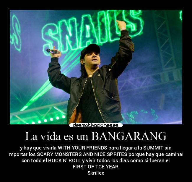 La vida es un BANGARANG - y hay que vivirla WITH YOUR FRIENDS para llegar a la SUMMIT sin
importar los SCARY MONSTERS AND NICE SPRITES porque hay que caminar
con todo el ROCK N ROLL y vivir todos los dias como si fueran el
FIRST OF TGE YEAR
Skrillex
