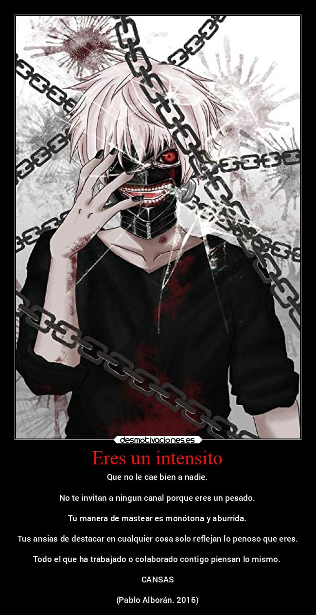 Eres un intensito - Que no le cae bien a nadie.
No te invitan a ningun canal porque eres un pesado.
Tu manera de mastear es monótona y aburrida.
Tus ansias de destacar en cualquier cosa solo reflejan lo penoso que eres.
Todo el que ha trabajado o colaborado contigo piensan lo mismo.
CANSAS
(Pablo Alborán. 2016)