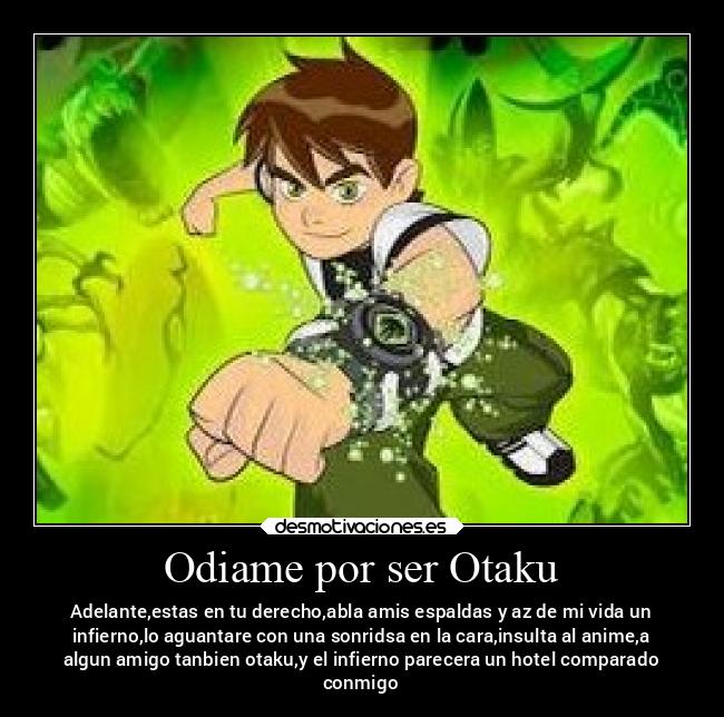 Odiame por ser Otaku - Adelante,estas en tu derecho,abla amis espaldas y az de mi vida un
infierno,lo aguantare con una sonridsa en la cara,insulta al anime,a
algun amigo tanbien otaku,y el infierno parecera un hotel comparado
conmigo