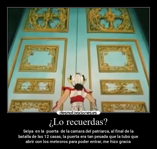 ¿Lo recuerdas? - Seiya  en la  puerta  de la camara del patriarca, al final de la
batalla de las 12 casas, la puerta era tan pesada que la tubo que
abrir con los meteoros para poder entrar, me hizo gracia