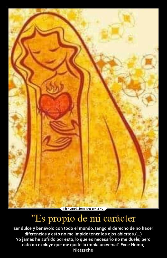 Es propio de mi carácter - ser dulce y benévolo con todo el mundo.Tengo el derecho de no hacer
diferencias y esto no me impide tener los ojos abiertos.(...)
Yo jamás he sufrido por esto, lo que es necesario no me duele; pero
esto no excluye que me guste la ironía universal Ecce Homo;
Nietzsche