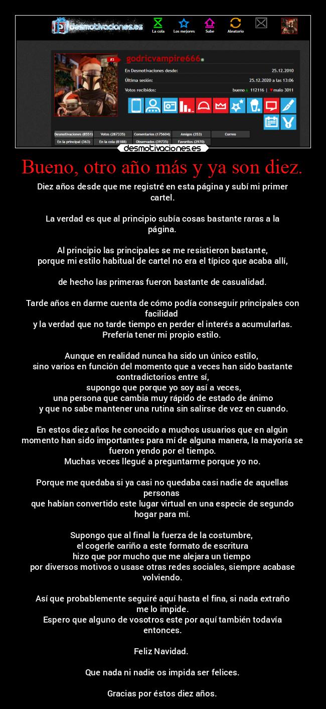 Bueno, otro año más y ya son diez. - Diez años desde que me registré en esta página y subí mi primer
cartel.

La verdad es que al principio subía cosas bastante raras a la
página.

Al principio las principales se me resistieron bastante,
porque mi estilo habitual de cartel no era el típico que acaba allí,

de hecho las primeras fueron bastante de casualidad.

Tarde años en darme cuenta de cómo podía conseguir principales con
facilidad 
y la verdad que no tarde tiempo en perder el interés a acumularlas.
Prefería tener mi propio estilo. 

Aunque en realidad nunca ha sido un único estilo, 
sino varios en función del momento que a veces han sido bastante
contradictorios entre sí,
 supongo que porque yo soy así a veces,
 una persona que cambia muy rápido de estado de ánimo
 y que no sabe mantener una rutina sin salirse de vez en cuando.

En estos diez años he conocido a muchos usuarios que en algún
momento han sido importantes para mí de alguna manera, la mayoría se
fueron yendo por el tiempo.
Muchas veces llegué a preguntarme porque yo no.

Porque me quedaba si ya casi no quedaba casi nadie de aquellas
personas 
que habían convertido este lugar virtual en una especie de segundo
hogar para mí.

Supongo que al final la fuerza de la costumbre, 
el cogerle cariño a este formato de escritura
hizo que por mucho que me alejara un tiempo 
por diversos motivos o usase otras redes sociales, siempre acabase
volviendo.

Así que probablemente seguiré aquí hasta el fina, si nada extraño
me lo impide.
Espero que alguno de vosotros este por aquí también todavía
entonces.

Feliz Navidad. 

Que nada ni nadie os impida ser felices.

Gracias por éstos diez años.