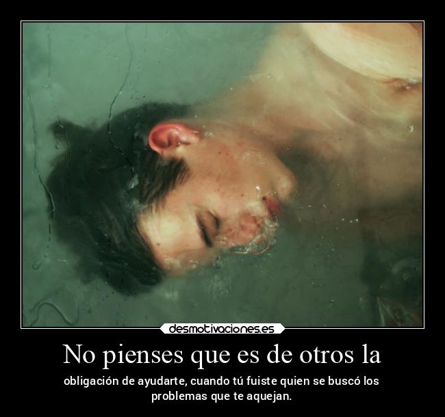 No pienses que es de otros la - obligación de ayudarte, cuando tú fuiste quien se buscó los
problemas que te aquejan.