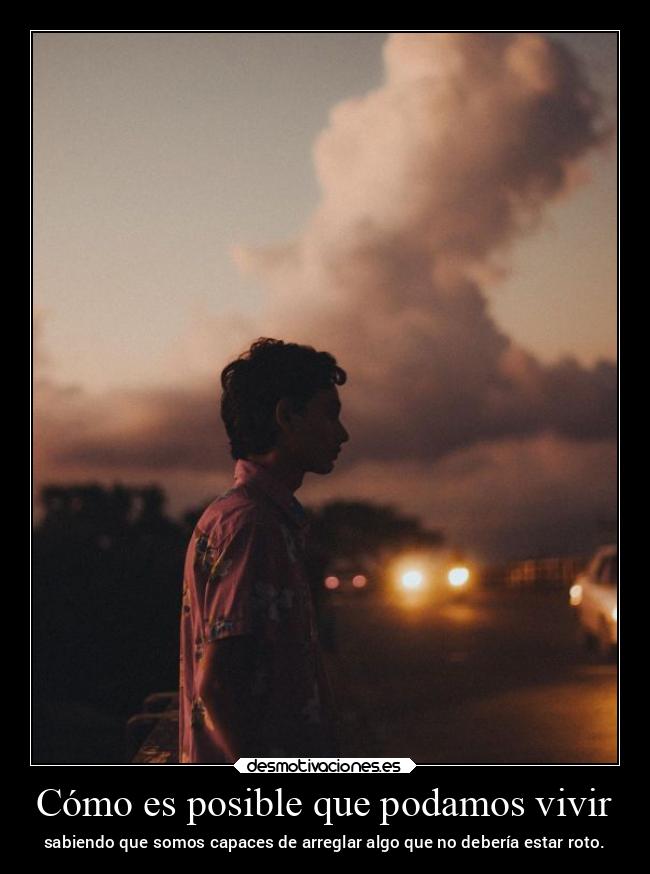Cómo es posible que podamos vivir - sabiendo que somos capaces de arreglar algo que no debería estar roto.