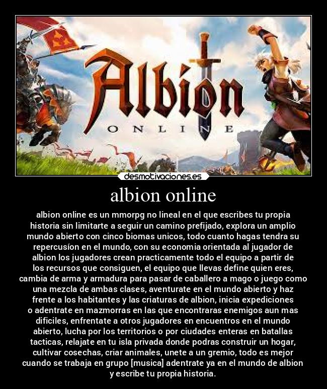 albion online - albion online es un mmorpg no lineal en el que escribes tu propia
historia sin limitarte a seguir un camino prefijado, explora un amplio
mundo abierto con cinco biomas unicos, todo cuanto hagas tendra su
repercusíon en el mundo, con su economia orientada al jugador de
albion los jugadores crean practicamente todo el equipo a partir de
los recursos que consiguen, el equipo que llevas define quien eres,
cambia de arma y armadura para pasar de caballero a mago o juego como
una mezcla de ambas clases, aventurate en el mundo abierto y haz
frente a los habitantes y las criaturas de albion, inicia expediciones
o adentrate en mazmorras en las que encontraras enemigos aun mas
dificiles, enfrentate a otros jugadores en encuentros en el mundo
abierto, lucha por los territorios o por ciudades enteras en batallas
tacticas, relajate en tu isla privada donde podras construir un hogar,
cultivar cosechas, criar animales, unete a un gremio, todo es mejor
cuando se trabaja en grupo [musica] adentrate ya en el mundo de albion
y escribe tu propia historia.