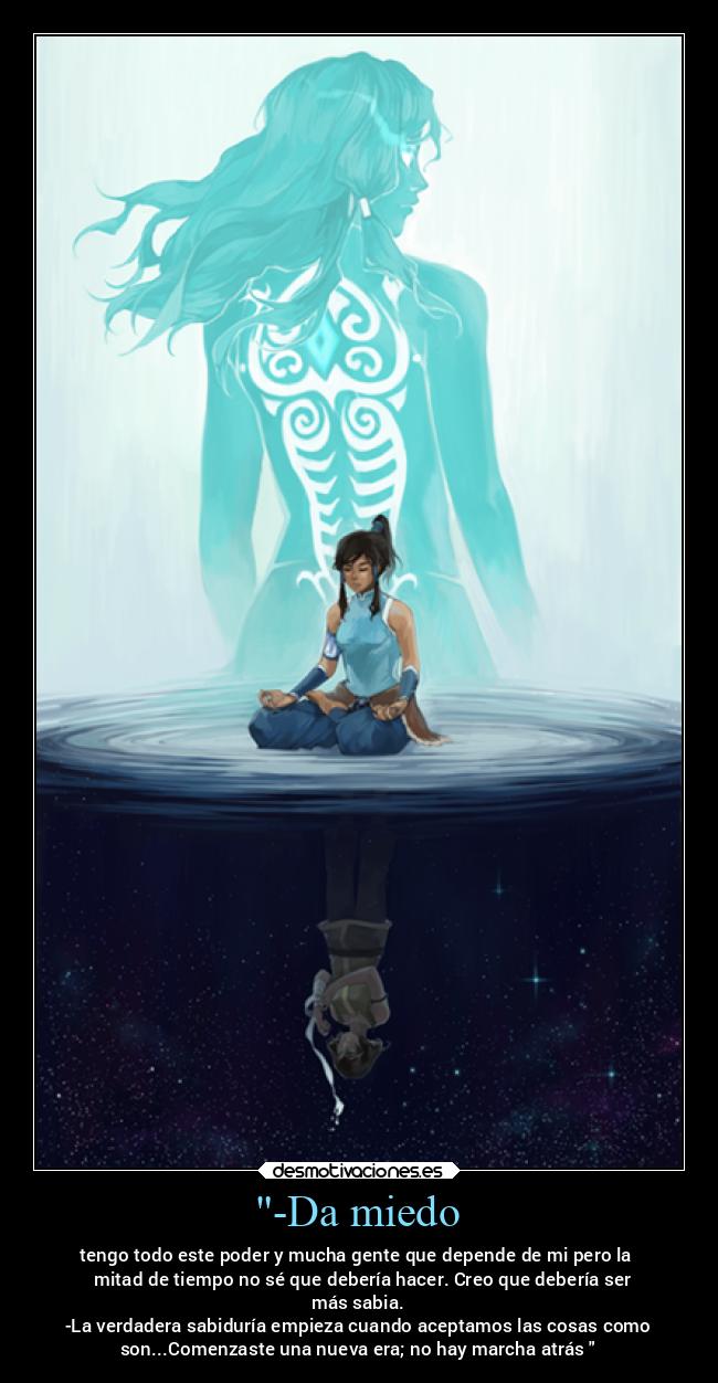 -Da miedo - tengo todo este poder y mucha gente que depende de mi pero la
mitad de tiempo no sé que debería hacer. Creo que debería ser
más sabia.
-La verdadera sabiduría empieza cuando aceptamos las cosas como
son...Comenzaste una nueva era; no hay marcha atrás