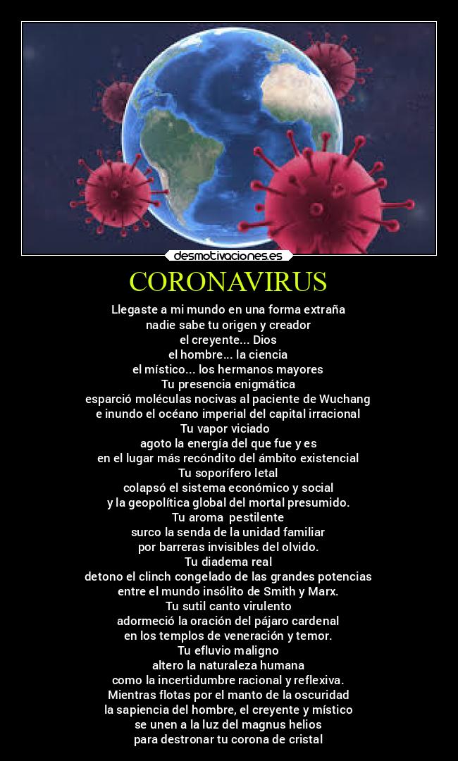 CORONAVIRUS - Llegaste a mi mundo en una forma extraña
nadie sabe tu origen y creador
el creyente... Dios
el hombre... la ciencia
el místico... los hermanos mayores
Tu presencia enigmática
esparció moléculas nocivas al paciente de Wuchang
e inundo el océano imperial del capital irracional
Tu vapor viciado
agoto la energía del que fue y es
en el lugar más recóndito del ámbito existencial
Tu soporífero letal
colapsó el sistema económico y social
y la geopolítica global del mortal presumido.
Tu aroma pestilente
surco la senda de la unidad familiar
por barreras invisibles del olvido.
Tu diadema real
detono el clinch congelado de las grandes potencias
entre el mundo insólito de Smith y Marx.
Tu sutil canto virulento
adormeció la oración del pájaro cardenal
en los templos de veneración y temor.
Tu efluvio maligno
altero la naturaleza humana
como la incertidumbre racional y reflexiva.
Mientras flotas por el manto de la oscuridad
la sapiencia del hombre, el creyente y místico
se unen a la luz del magnus helios
para destronar tu corona de cristal