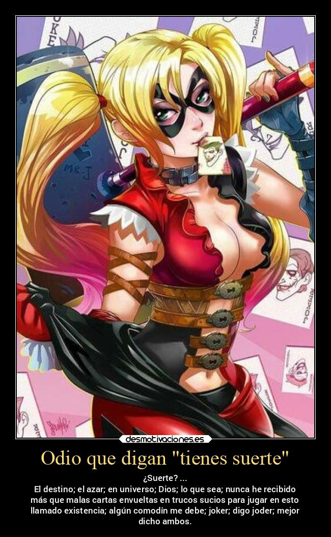 Odio que digan tienes suerte - ¿Suerte? ...
El destino; el azar; en universo; Dios; lo que sea; nunca he recibido
más que malas cartas envueltas en trucos sucios para jugar en esto
llamado existencia; algún comodín me debe; joker; digo joder; mejor
dicho ambos.