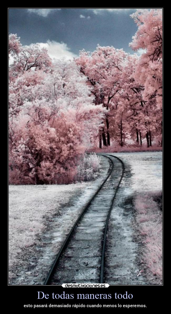 De todas maneras todo - esto pasará demasiado rápido cuando menos lo esperemos.