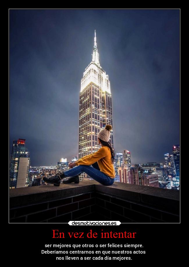 En vez de intentar - ser mejores que otros o ser felices siempre.
Deberíamos centrarnos en que nuestros actos
nos lleven a ser cada día mejores.