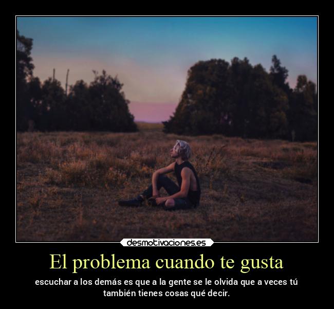 El problema cuando te gusta - escuchar a los demás es que a la gente se le olvida que a veces tú
también tienes cosas qué decir.