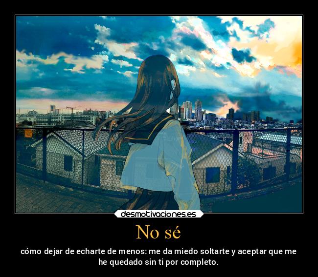 No sé - cómo dejar de echarte de menos: me da miedo soltarte y aceptar que me
he quedado sin ti por completo.