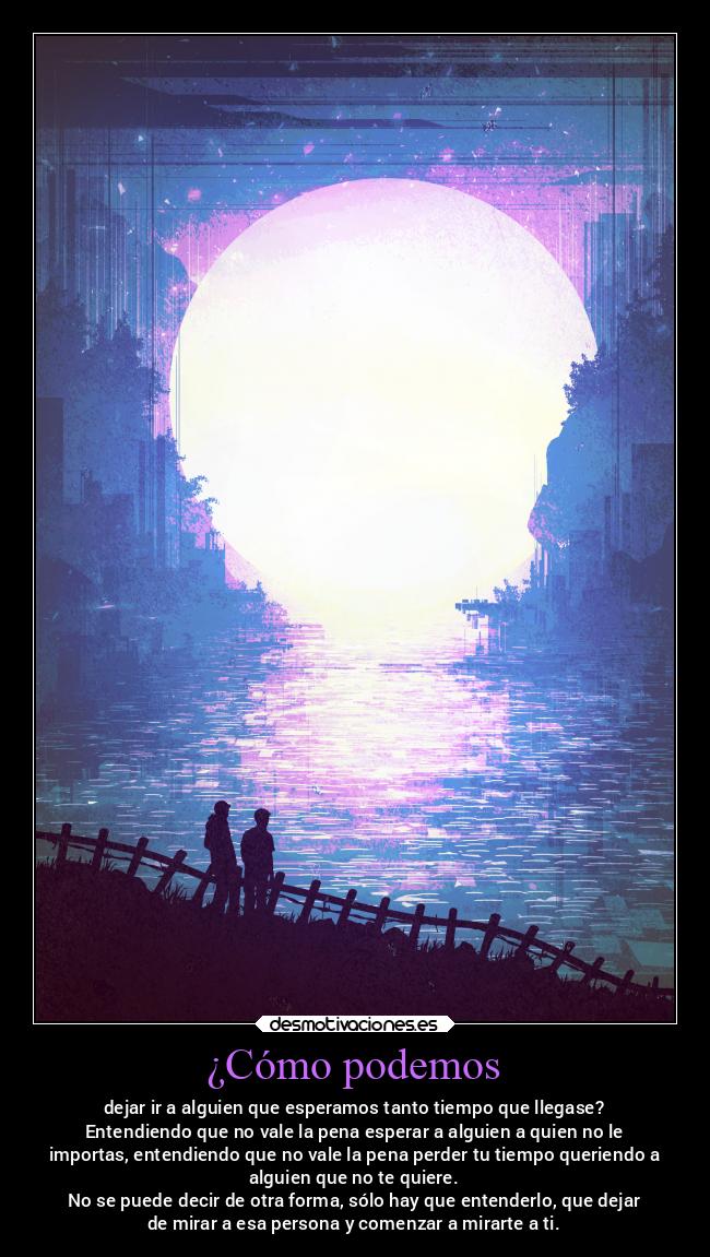 ¿Cómo podemos - dejar ir a alguien que esperamos tanto tiempo que llegase?
Entendiendo que no vale la pena esperar a alguien a quien no le
importas, entendiendo que no vale la pena perder tu tiempo queriendo a
alguien que no te quiere.
No se puede decir de otra forma, sólo hay que entenderlo, que dejar
de mirar a esa persona y comenzar a mirarte a ti.