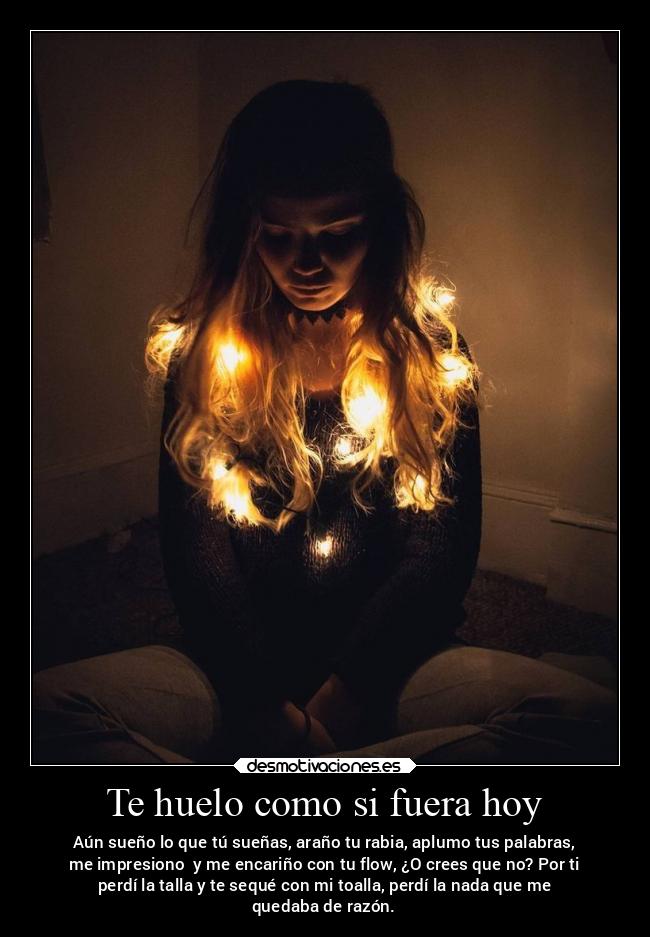 Te huelo como si fuera hoy - Aún sueño lo que tú sueñas, araño tu rabia, aplumo tus palabras,
me impresiono y me encariño con tu flow, ¿O crees que no? Por ti
perdí la talla y te sequé con mi toalla, perdí la nada que me
quedaba de razón.