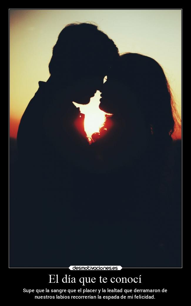 El día que te conocí - Supe que la sangre que el placer y la lealtad que derramaron de
nuestros labios recorrerían la espada de mi felicidad.