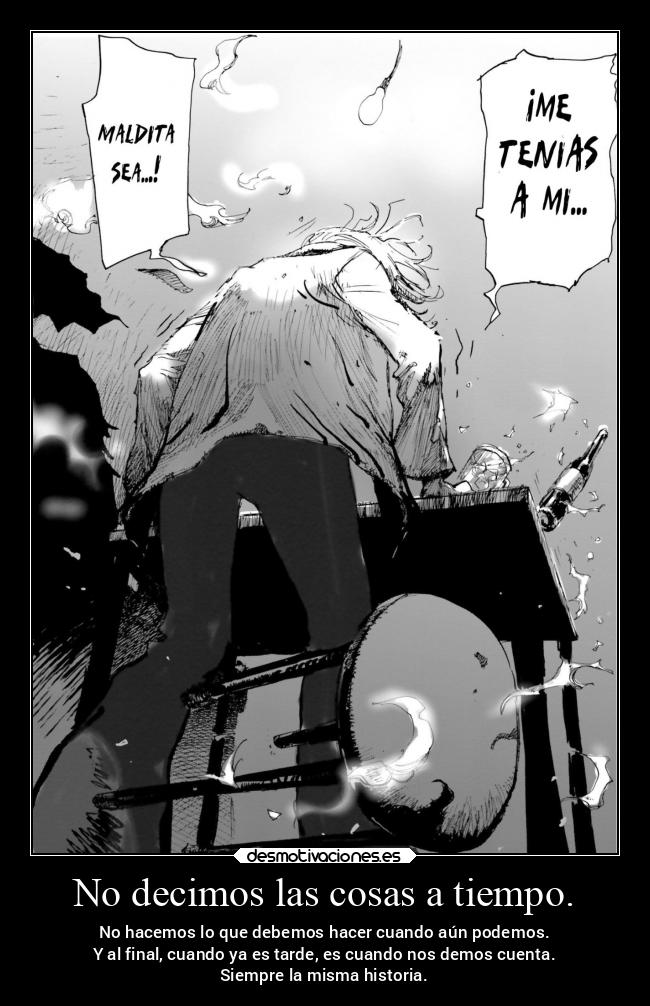 No decimos las cosas a tiempo. - No hacemos lo que debemos hacer cuando aún podemos.
Y al final, cuando ya es tarde, es cuando nos demos cuenta.
Siempre la misma historia.
