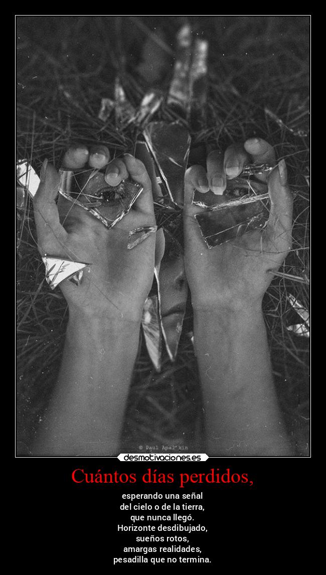 Cuántos días perdidos, - esperando una señal
del cielo o de la tierra,
que nunca llegó.
Horizonte desdibujado,
sueños rotos,
amargas realidades,
pesadilla que no termina.
