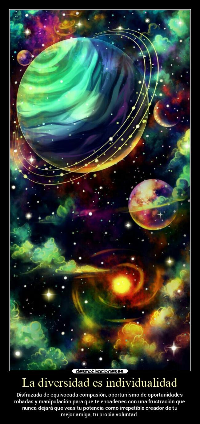 La diversidad es individualidad - Disfrazada de equivocada compasión, oportunismo de oportunidades
robadas y manipulación para que te encadenes con una frustración que
nunca dejará que veas tu potencia como irrepetible creador de tu
mejor amiga, tu propia voluntad.