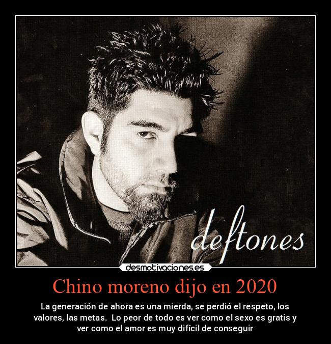 Chino moreno dijo en 2020 - La generación de ahora es una mierda, se perdió el respeto, los
valores, las metas. Lo peor de todo es ver como el sexo es gratis y
ver como el amor es muy difícil de conseguir