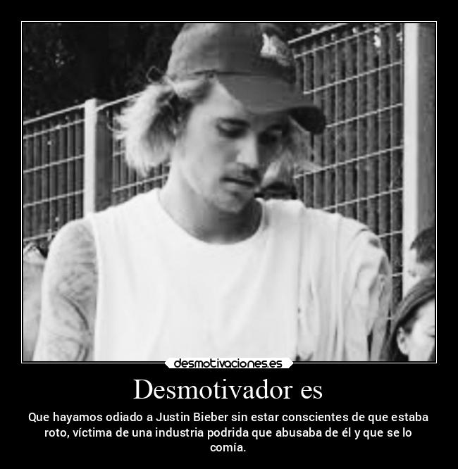 Desmotivador es - Que hayamos odiado a Justin Bieber sin estar conscientes de que estaba
roto, víctima de una industria podrida que abusaba de él y que se lo
comía.