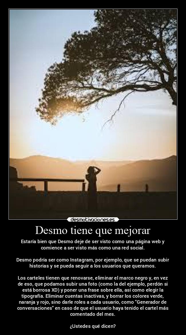 Desmo tiene que mejorar - Estaría bien que Desmo deje de ser visto como una página web y
comience a ser visto más como una red social.

Desmo podría ser como Instagram, por ejemplo, que se puedan subir
historias y se pueda seguir a los usuarios que queramos.

Los carteles tienen que renovarse, eliminar el marco negro y, en vez
de eso, que podamos subir una foto (como la del ejemplo, perdón si
está borrosa XD) y poner una frase sobre ella, así como elegir la
tipografía. Eliminar cuentas inactivas, y borrar los colores verde,
naranja y rojo, sino darle roles a cada usuario, como Generador de
conversaciones en caso de que el usuario haya tenido el cartel más
comentado del mes.

¿Ustedes qué dicen?