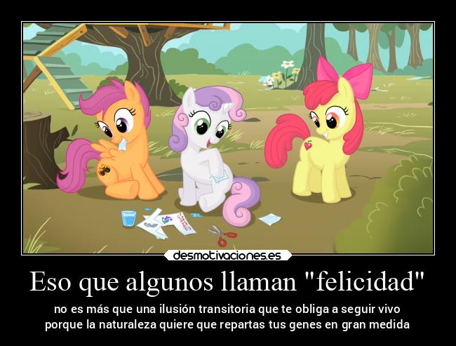 Eso que algunos llaman felicidad - no es más que una ilusión transitoria que te obliga a seguir vivo
porque la naturaleza quiere que repartas tus genes en gran medida