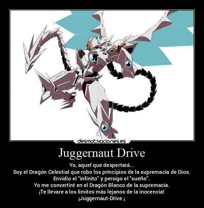 Juggernaut Drive - Yo, aquel que despertará...
Soy el Dragón Celestial que robo los principios de la supremacía de Dios.
Envidio el infinito y persigo el sueño.
Yo me convertiré en el Dragón Blanco de la supremacía.
¡Te llevare a los limites más lejanos de la inocencia!
¡Juggernaut-Drive ¡