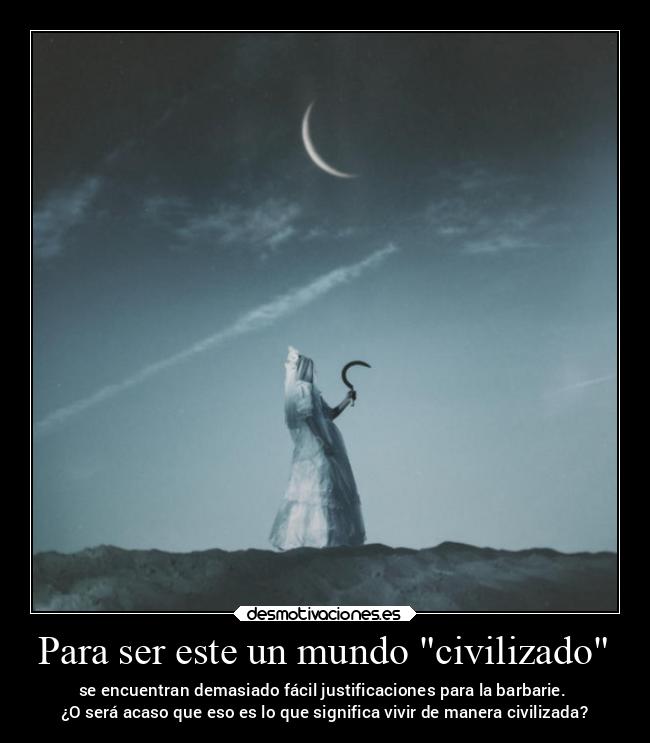 Para ser este un mundo civilizado - se encuentran demasiado fácil justificaciones para la barbarie. 
¿O será acaso que eso es lo que significa vivir de manera civilizada?