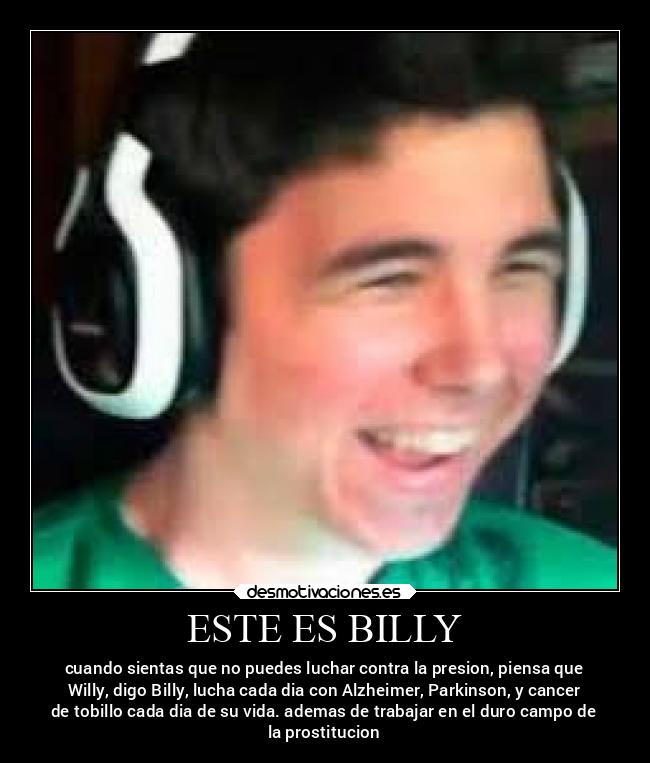 ESTE ES BILLY - cuando sientas que no puedes luchar contra la presion, piensa que
Willy, digo Billy, lucha cada dia con Alzheimer, Parkinson, y cancer
de tobillo cada dia de su vida. ademas de trabajar en el duro campo de
la prostitucion