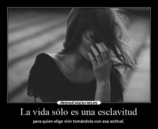 La vida sólo es una esclavitud - para quien elige vivir tomándola con esa actitud.