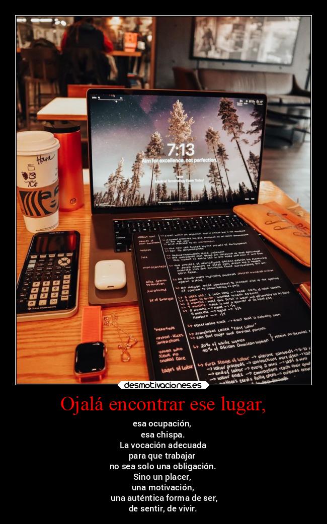 Ojalá encontrar ese lugar, - esa ocupación,
esa chispa.
La vocación adecuada
para que trabajar
no sea solo una obligación.
Sino un placer,
una motivación,
una auténtica forma de ser,
de sentir, de vivir.