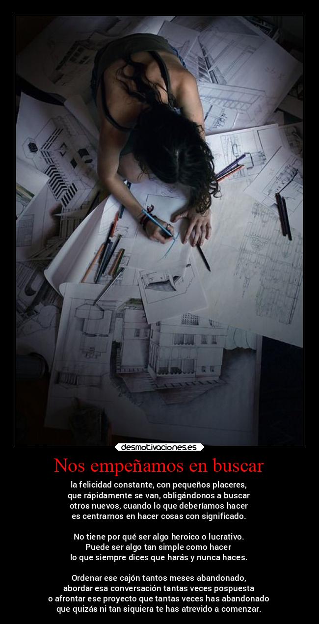 Nos empeñamos en buscar - la felicidad constante, con pequeños placeres,
que rápidamente se van, obligándonos a buscar
otros nuevos, cuando lo que deberíamos hacer
es centrarnos en hacer cosas con significado.
No tiene por qué ser algo heroico o lucrativo.
Puede ser algo tan simple como hacer
lo que siempre dices que harás y nunca haces.
Ordenar ese cajón tantos meses abandonado,
abordar esa conversación tantas veces pospuesta
o afrontar ese proyecto que tantas veces has abandonado
que quizás ni tan siquiera te has atrevido a comenzar.