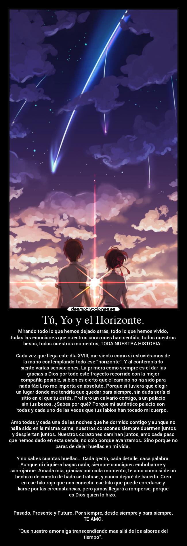 Tú, Yo y el Horizonte. - Mirando todo lo que hemos dejado atrás, todo lo que hemos vivido,
todas las emociones que nuestros corazones han sentido, todos nuestros
besos, todos nuestros momentos, TODA NUESTRA HISTORIA. 

Cada vez que llega este día XVIII, me siento como si estuviéramos de
la mano contemplando todo ese “horizonte”. Y al contemplarlo
siento varías sensaciones. La primera como siempre es el dar las
gracias a Dios por todo este trayecto recorrido con la mejor
compañía posible, si bien es cierto que el camino no ha sido para
nada fácil, no me importa en absoluto. Porque si tuviera que elegir
un lugar donde me tendría que quedar para siempre, sin duda sería el
sitio en el que tu estés. Prefiero un calvario contigo, a un palacio
sin tus besos. ¿Sabes por qué? Porque mi auténtico palacio son
todas y cada uno de las veces que tus labios han tocado mi cuerpo. 

Amo todas y cada una de las noches que he dormido contigo y aunque no
halla sido en la misma cama, nuestros corazones siempre duermen juntos
y despiertan juntos. Nuestros corazones caminan juntos, amo cada paso
que hemos dado en esta senda, no solo porque avanzamos. Sino porque no
paras de dejar huellas en mi vida. 

Y no sabes cuantas huellas... Cada gesto, cada detalle, casa palabra.
Aunque ni siquiera hagas nada, siempre consigues embobarme y
sonrojarme. Amada mía, gracias por cada momento, te amo como si de un
hechizo de cuento de hada se tratase, y nunca dejaré de hacerlo. Creo
en ese hilo rojo que nos conecta, ese hilo que puede enredarse y
liarse por las circunstancias, pero jamas llegará a romperse, porque
es Dios quien lo hizo. 


Pasado, Presente y Futuro. Por siempre, desde siempre y para siempre.
TE AMO.

“Que nuestro amor siga transcendiendo mas allá de los albores del
tiempo”.