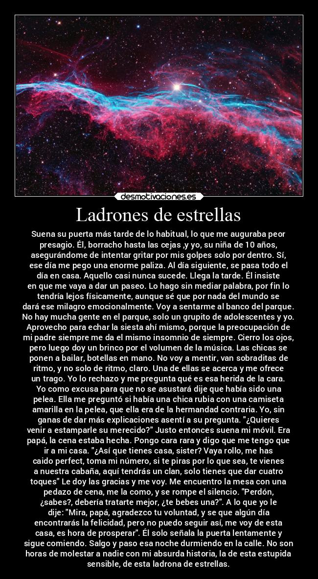 Ladrones de estrellas - Suena su puerta más tarde de lo habitual, lo que me auguraba peor
presagio. Él, borracho hasta las cejas ,y yo, su niña de 10 años,
asegurándome de intentar gritar por mis golpes solo por dentro. Sí,
ese día me pego una enorme paliza. Al día siguiente, se pasa todo el
día en casa. Aquello casi nunca sucede. Llega la tarde. Él insiste
en que me vaya a dar un paseo. Lo hago sin mediar palabra, por fin lo
tendría lejos físicamente, aunque sé que por nada del mundo se
dará ese milagro emocionalmente. Voy a sentarme al banco del parque.
No hay mucha gente en el parque, solo un grupito de adolescentes y yo.
Aprovecho para echar la siesta ahí mismo, porque la preocupación de
mi padre siempre me da el mismo insomnio de siempre. Cierro los ojos,
pero luego doy un brinco por el volumen de la música. Las chicas se
ponen a bailar, botellas en mano. No voy a mentir, van sobraditas de
ritmo, y no solo de ritmo, claro. Una de ellas se acerca y me ofrece
un trago. Yo lo rechazo y me pregunta qué es esa herida de la cara.
Yo como excusa para que no se asustará dije que había sido una
pelea. Ella me preguntó si había una chica rubia con una camiseta
amarilla en la pelea, que ella era de la hermandad contraria. Yo, sin
ganas de dar más explicaciones asentí a su pregunta. ¿Quieres
venir a estamparle su merecido? Justo entonces suena mi móvil. Era
papá, la cena estaba hecha. Pongo cara rara y digo que me tengo que
ir a mi casa. ¿Así que tienes casa, sister? Vaya rollo, me has
caido perfect, toma mi número, si te piras por lo que sea, te vienes
a nuestra cabaña, aquí tendrás un clan, solo tienes que dar cuatro
toques Le doy las gracias y me voy. Me encuentro la mesa con una
pedazo de cena, me la como, y se rompe el silencio. Perdón,
¿sabes?, debería tratarte mejor, ¿te bebes una?. A lo que yo le
dije: Mira, papá, agradezco tu voluntad, y se que algún día
encontrarás la felicidad, pero no puedo seguir así, me voy de esta
casa, es hora de prosperar. Él solo señala la puerta lentamente y
sigue comiendo. Salgo y paso esa noche durmiendo en la calle. No son
horas de molestar a nadie con mi absurda historia, la de esta estupida
sensible, de esta ladrona de estrellas.