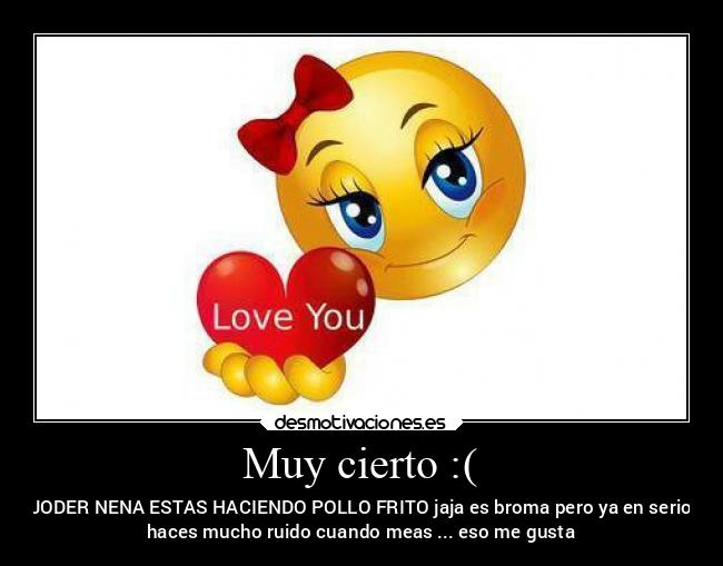 Muy cierto :( - JODER NENA ESTAS HACIENDO POLLO FRITO jaja es broma pero ya en serio
haces mucho ruido cuando meas ... eso me gusta